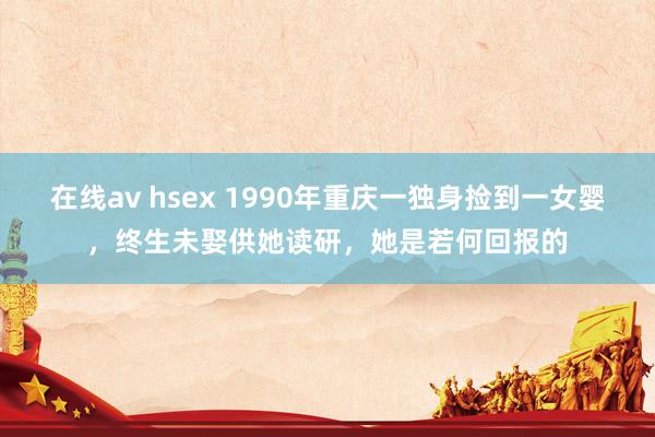 在线av hsex 1990年重庆一独身捡到一女婴，终生未娶供她读研，她是若何回报的