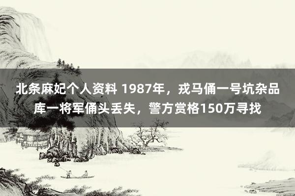 北条麻妃个人资料 1987年，戎马俑一号坑杂品库一将军俑头丢失，警方赏格150万寻找