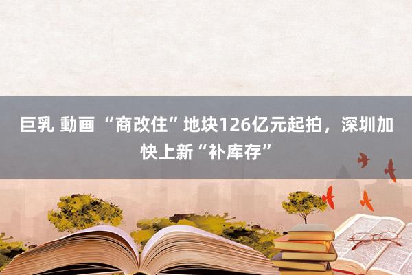 巨乳 動画 “商改住”地块126亿元起拍，深圳加快上新“补库存”