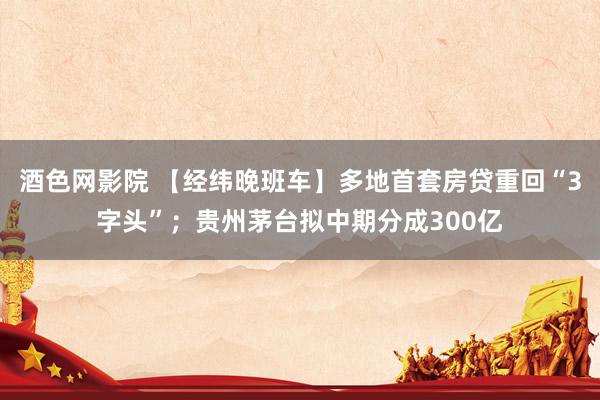 酒色网影院 【经纬晚班车】多地首套房贷重回“3字头”；贵州茅台拟中期分成300亿