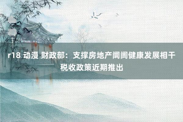 r18 动漫 财政部：支撑房地产阛阓健康发展相干税收政策近期推出