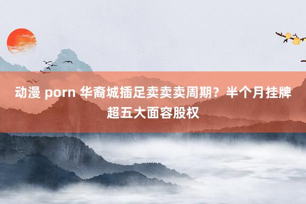 动漫 porn 华裔城插足卖卖卖周期？半个月挂牌超五大面容股权