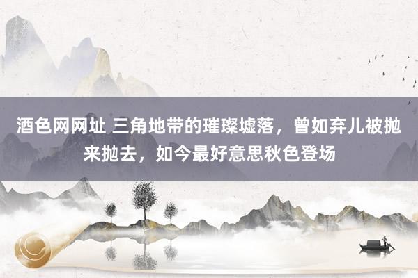 酒色网网址 三角地带的璀璨墟落，曾如弃儿被抛来抛去，如今最好意思秋色登场