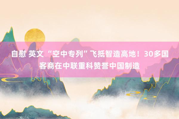 自慰 英文 “空中专列”飞抵智造高地！30多国客商在中联重科赞誉中国制造