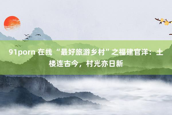 91porn 在线 “最好旅游乡村”之福建官洋：土楼连古今，村光亦日新