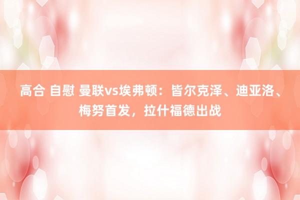 高合 自慰 曼联vs埃弗顿:皆尔克泽、迪亚洛、梅努首发,拉什福德出战