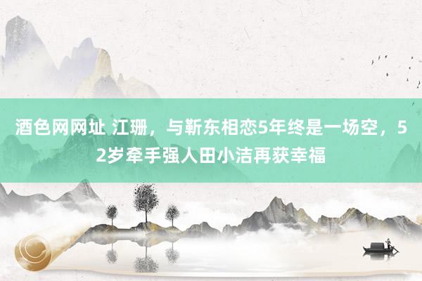 酒色网网址 江珊，与靳东相恋5年终是一场空，52岁牵手强人田小洁再获幸福