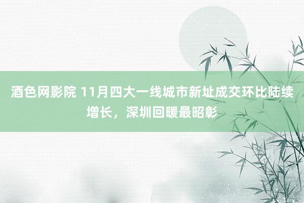 酒色网影院 11月四大一线城市新址成交环比陆续增长，深圳回暖最昭彰