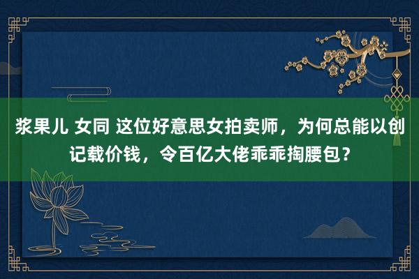 浆果儿 女同 这位好意思女拍卖师，为何总能以创记载价钱，令百亿大佬乖乖掏腰包？