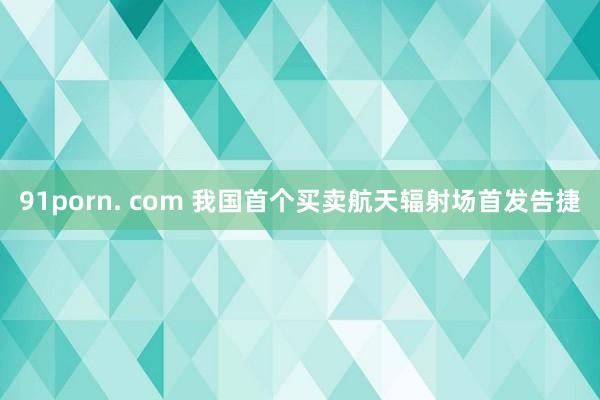 91porn. com 我国首个买卖航天辐射场首发告捷