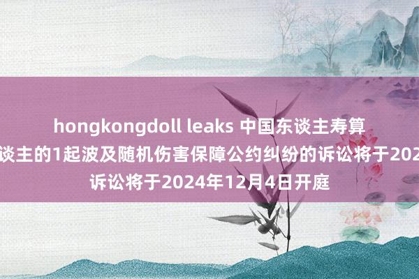 hongkongdoll leaks 中国东谈主寿算作被告/被上诉东谈主的1起波及随机伤害保障公约纠纷的诉讼将于2024年12月4日开庭
