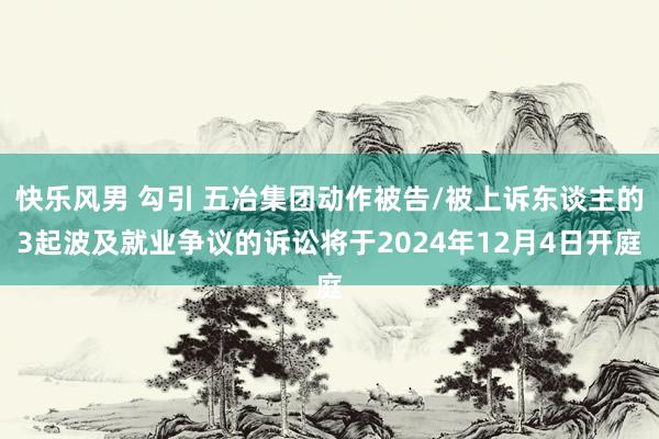 快乐风男 勾引 五冶集团动作被告/被上诉东谈主的3起波及就业争议的诉讼将于2024年12月4日开庭