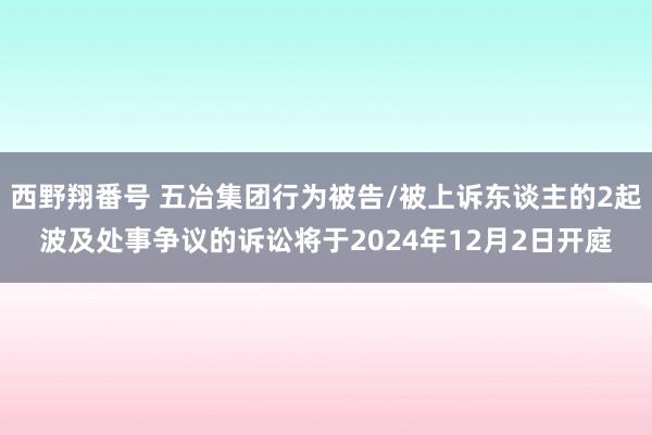 西野翔番号 五冶集团行为被告/被上诉东谈主的2起波及处事争议的诉讼将于2024年12月2日开庭