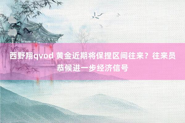 西野翔qvod 黄金近期将保捏区间往来？往来员恭候进一步经济信号