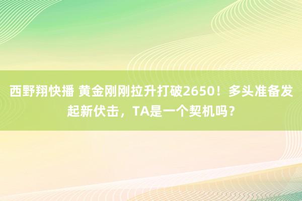 西野翔快播 黄金刚刚拉升打破2650！多头准备发起新伏击，TA是一个契机吗？