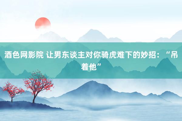 酒色网影院 让男东谈主对你骑虎难下的妙招：“吊着他”