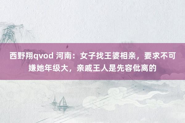 西野翔qvod 河南：女子找王婆相亲，要求不可嫌她年级大，亲戚王人是先容仳离的