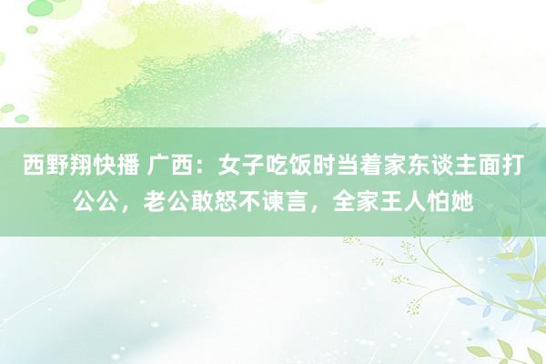 西野翔快播 广西：女子吃饭时当着家东谈主面打公公，老公敢怒不谏言，全家王人怕她
