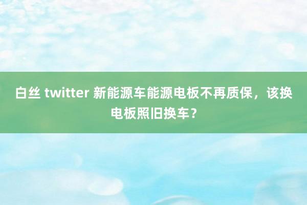 白丝 twitter 新能源车能源电板不再质保，该换电板照旧换车？