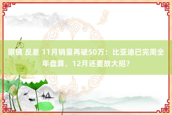 眼镜 反差 11月销量再破50万：比亚迪已完周全年盘算，12月还要放大招？