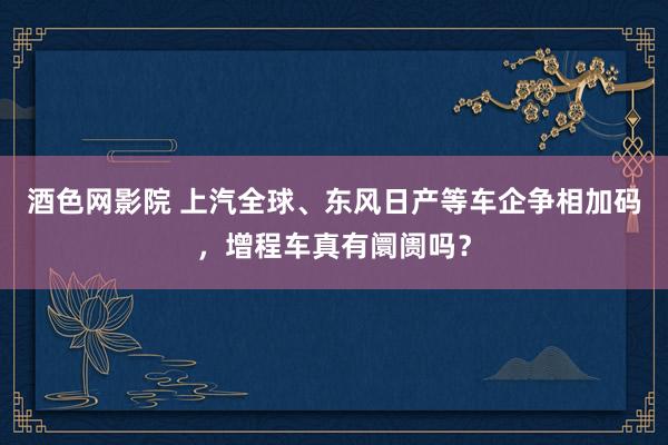 酒色网影院 上汽全球、东风日产等车企争相加码，增程车真有阛阓吗？