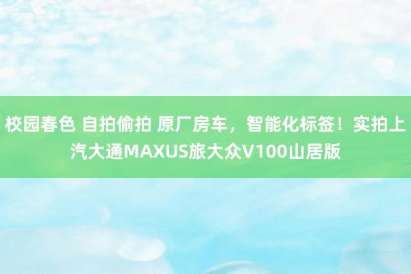 校园春色 自拍偷拍 原厂房车，智能化标签！实拍上汽大通MAXUS旅大众V100山居版