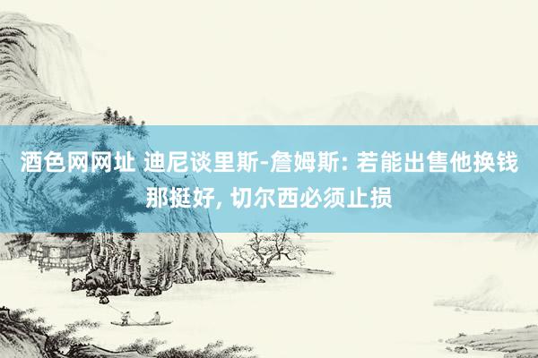 酒色网网址 迪尼谈里斯-詹姆斯: 若能出售他换钱那挺好， 切尔西必须止损