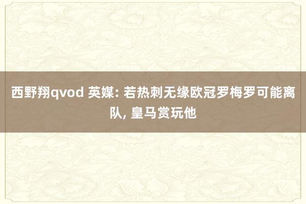 西野翔qvod 英媒: 若热刺无缘欧冠罗梅罗可能离队， 皇马赏玩他