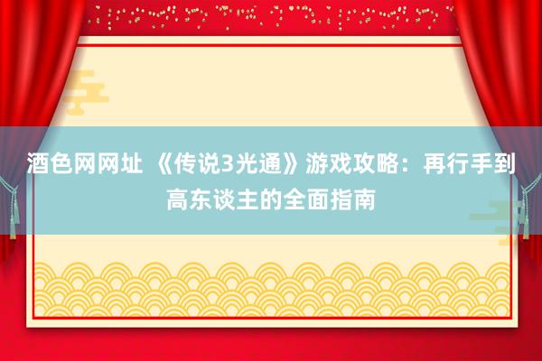 酒色网网址 《传说3光通》游戏攻略：再行手到高东谈主的全面指南
