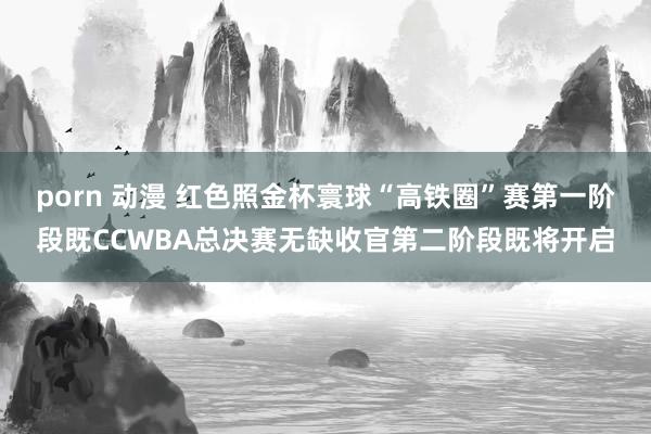 porn 动漫 红色照金杯寰球“高铁圈”赛第一阶段既CCWBA总决赛无缺收官第二阶段既将开启
