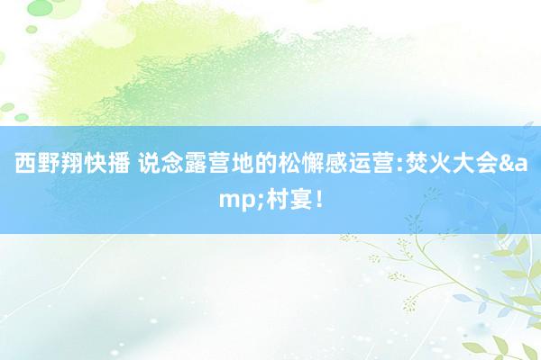 西野翔快播 说念露营地的松懈感运营:焚火大会&村宴！