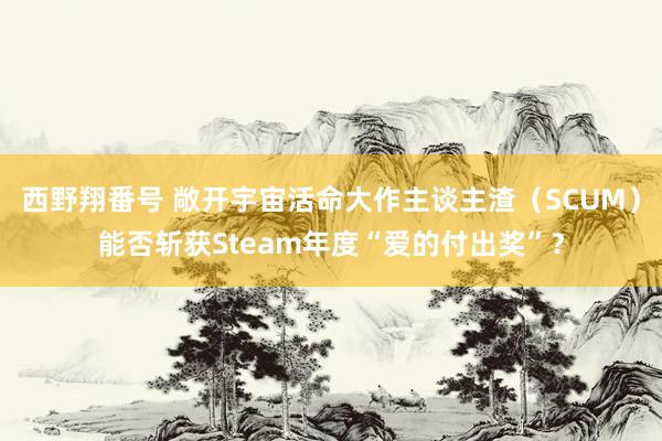 西野翔番号 敞开宇宙活命大作主谈主渣（SCUM）能否斩获Steam年度“爱的付出奖”？