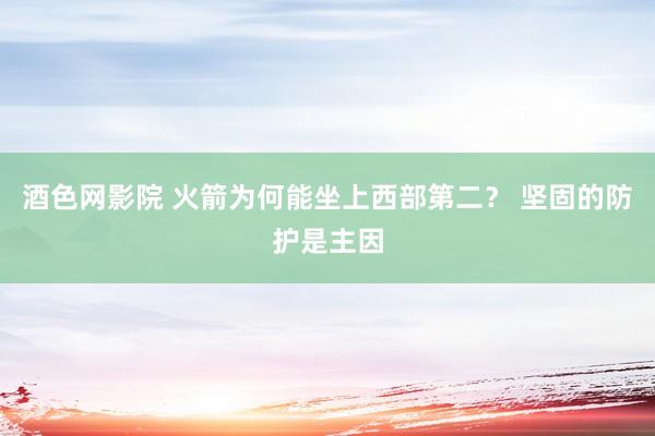 酒色网影院 火箭为何能坐上西部第二？ 坚固的防护是主因