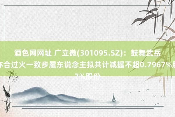 酒色网网址 广立微(301095.SZ)：鼓舞武岳峰亦合过火一致步履东说念主拟共计减握不超0.7967%股份