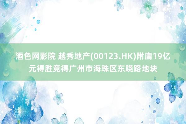 酒色网影院 越秀地产(00123.HK)附庸19亿元得胜竞得广州市海珠区东晓路地块
