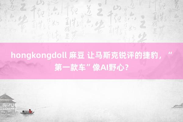 hongkongdoll 麻豆 让马斯克锐评的捷豹，“第一款车”像AI野心？