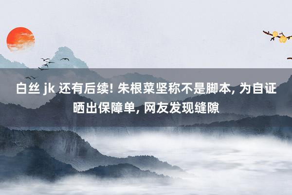 白丝 jk 还有后续! 朱根菜坚称不是脚本， 为自证晒出保障单， 网友发现缝隙