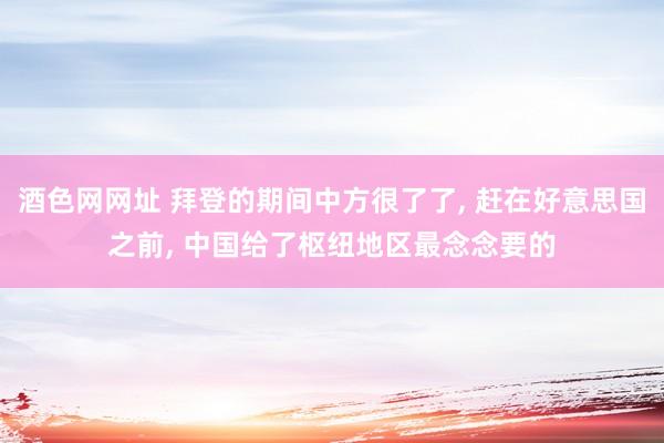 酒色网网址 拜登的期间中方很了了， 赶在好意思国之前， 中国给了枢纽地区最念念要的