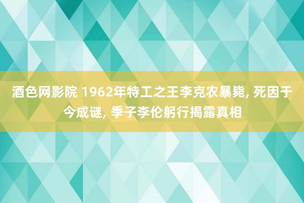 酒色网影院 1962年特工之王李克农暴毙， 死因于今成谜， 季子李伦躬行揭露真相