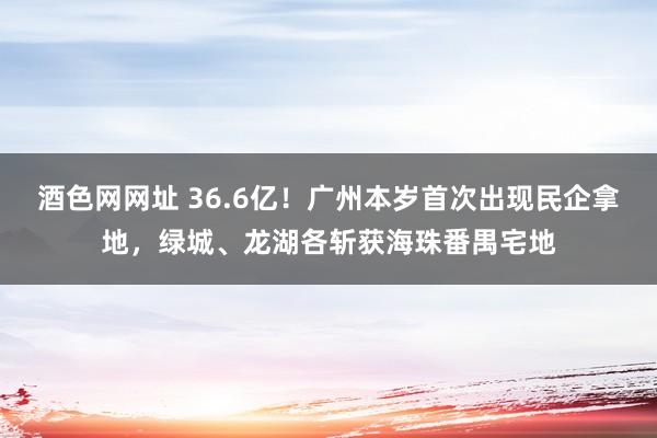 酒色网网址 36.6亿！广州本岁首次出现民企拿地，绿城、龙湖各斩获海珠番禺宅地