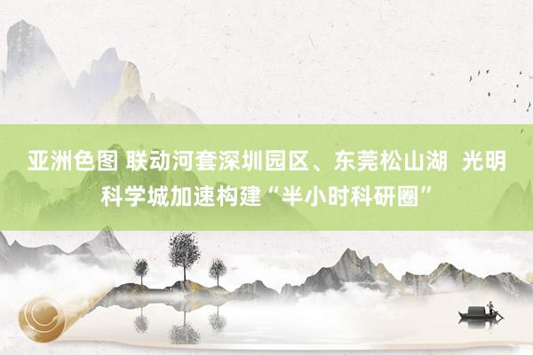 亚洲色图 联动河套深圳园区、东莞松山湖  光明科学城加速构建“半小时科研圈”