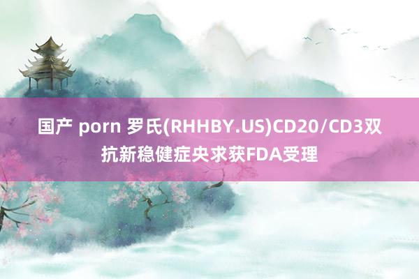国产 porn 罗氏(RHHBY.US)CD20/CD3双抗新稳健症央求获FDA受理