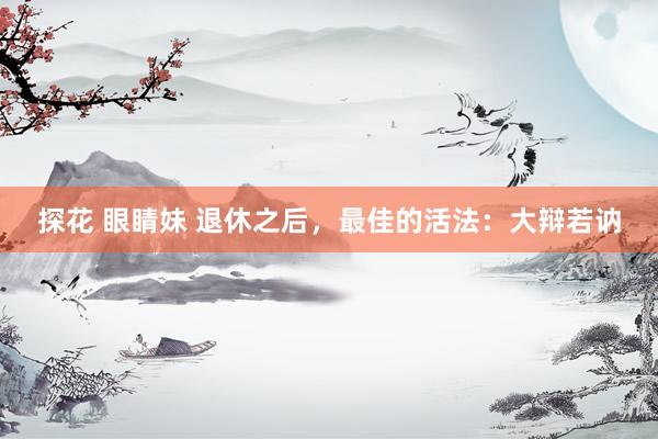 探花 眼睛妹 退休之后，最佳的活法：大辩若讷