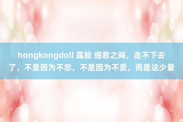 hongkongdoll 露脸 细君之间，走不下去了，不是因为不忠，不是因为不爱，而是这少量