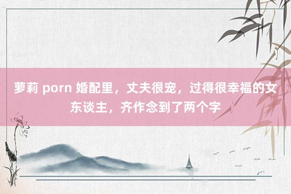 萝莉 porn 婚配里，丈夫很宠，过得很幸福的女东谈主，齐作念到了两个字