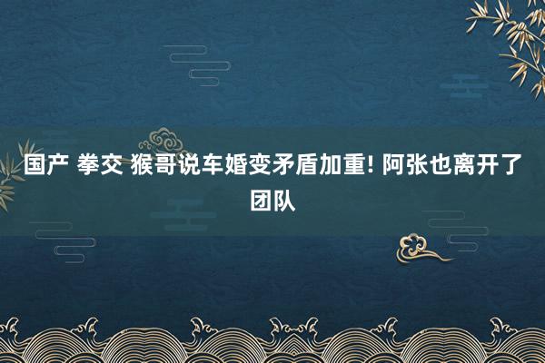 国产 拳交 猴哥说车婚变矛盾加重! 阿张也离开了团队