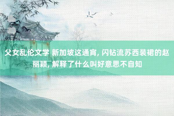 父女乱伦文学 新加坡这通宵， 闪钻流苏西装裙的赵丽颖， 解释了什么叫好意思不自知