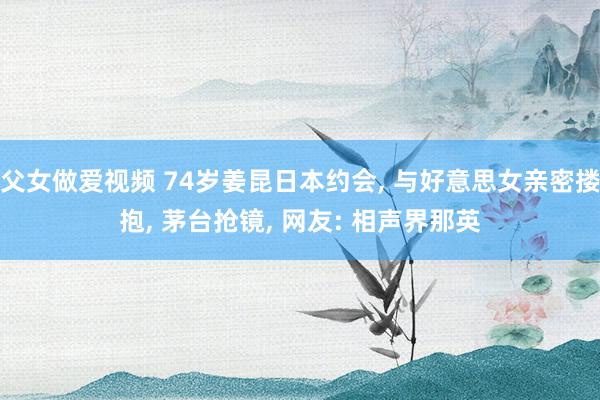 父女做爱视频 74岁姜昆日本约会， 与好意思女亲密搂抱， 茅台抢镜， 网友: 相声界那英