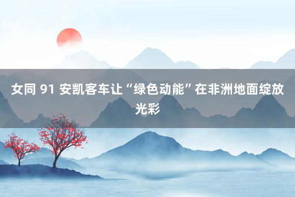 女同 91 安凯客车让“绿色动能”在非洲地面绽放光彩