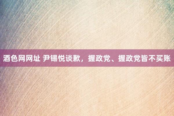酒色网网址 尹锡悦谈歉，握政党、握政党皆不买账